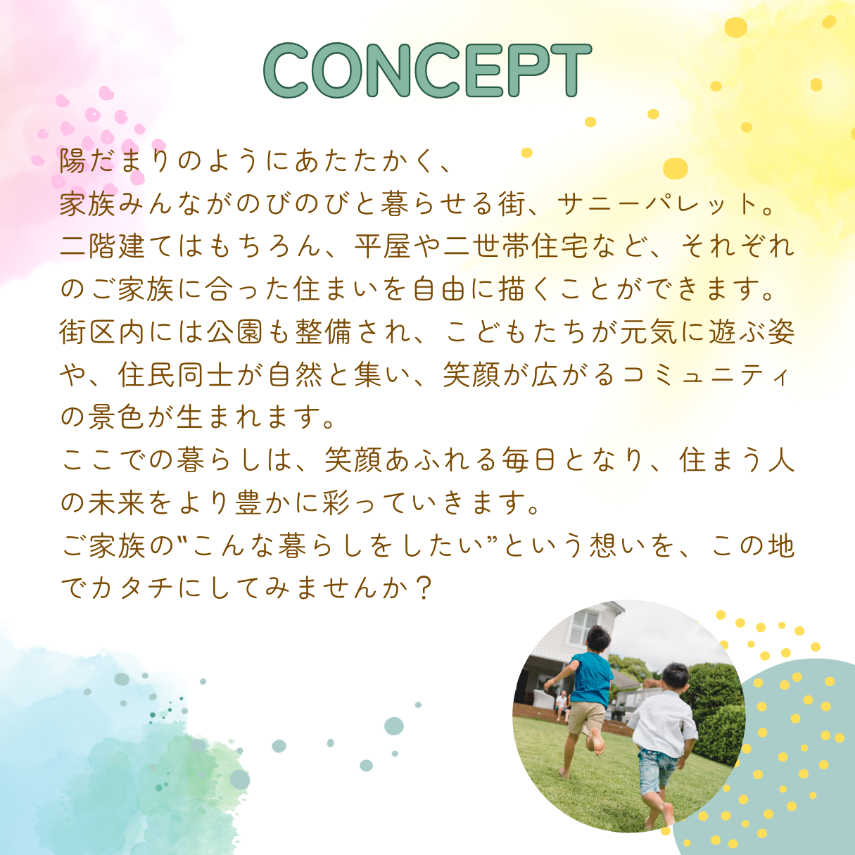 陽だまりのようにあたたかく、家族みんながのびのびと暮らせる街、サニーパレット。二階建てはもちろん、平屋や二世帯住宅など、それぞれのご家族に合った住まいを自由に描くことができます。街区内には公園も整備され、こどもたちが元気に遊ぶ姿や、住民同士が自然と集い、笑顔が広がるコミュニティの景色が生まれます。ここでの暮らしは、笑顔あふれる毎日となり、住まう人の未来をより豊かに彩っていきます。ご家族の「こんな暮らしをしたい」という想いを、この地でカタチにしてみませんか？